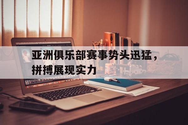 亚洲俱乐部赛事势头迅猛，拼搏展现实力的简单介绍
